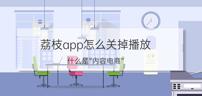 荔枝app怎么关掉播放 什么是“内容电商”？